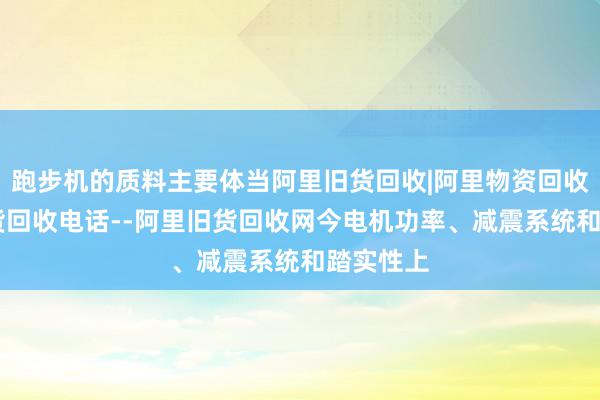 跑步机的质料主要体当阿里旧货回收|阿里物资回收|阿里旧货回收电话--阿里旧货回收网今电机功率、减震系统和踏实性上