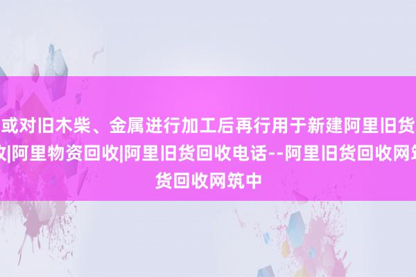 或对旧木柴、金属进行加工后再行用于新建阿里旧货回收|阿里物资回收|阿里旧货回收电话--阿里旧货回收网筑中
